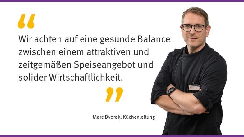 „Wir achten auf eine gesunde Balance zwischen einem attraktiven und zeitgemäßen Speisenangebot und solider Wirtschaftlichkeit.“ Marc Dvorak, Küchenleitung 