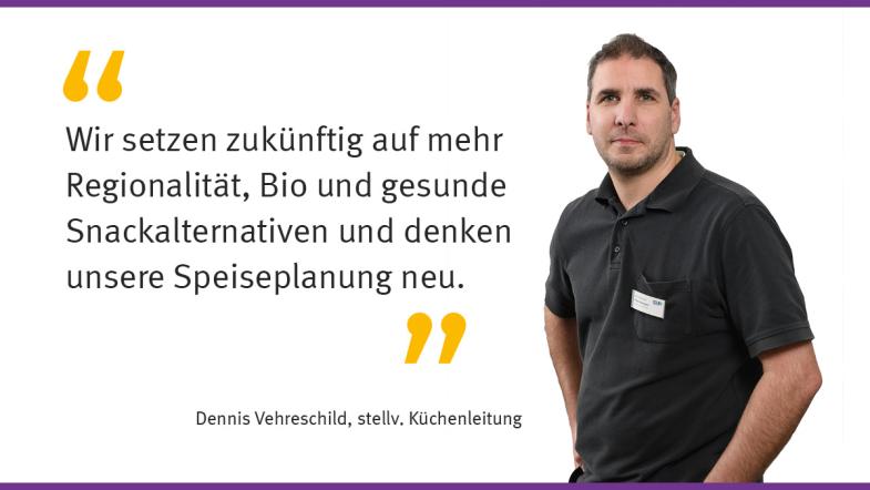 „Wir setzen zukünftig auf mehr Regionalität, Bio und gesunde Snackalternativen und denken unsere Speisenplanung neu.“  Dennis Vehreschild, stellv. Küchenleitung