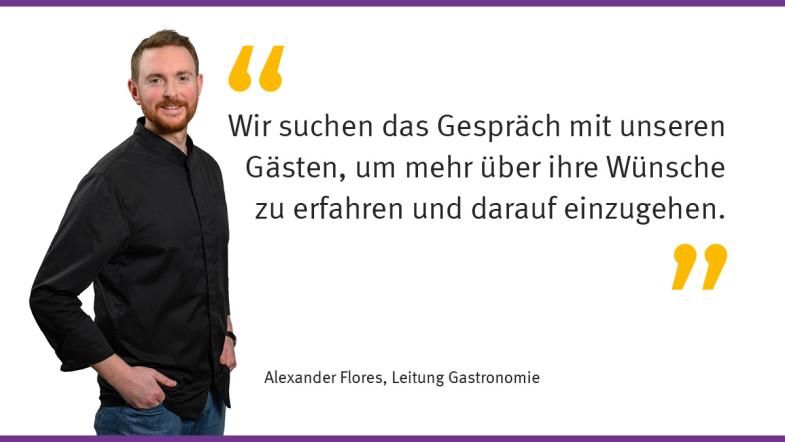 "Wir suchen das Gespräch mit unseren Gästen, um mehr über ihre Wünsche zu erfahren und darauf einzugehen.“ Alexander Flores, Leitung Gastronomie