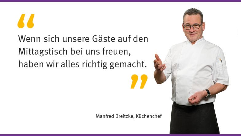 „Wenn sich unsere Gäste auf den Mittagstisch bei uns freuen, haben wir alles richtig gemacht.“  Manfred Breitzke, Küchenchef