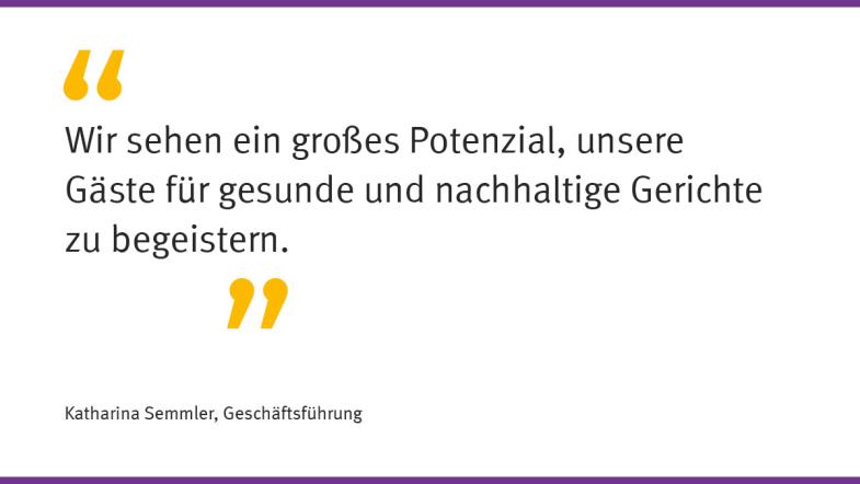 „Wir sehen ein großes Potenzial, unsere Gäste für gesunde und nachhaltige Gerichte zu begeistern.“  Katharina Semmler, Geschäftsführung