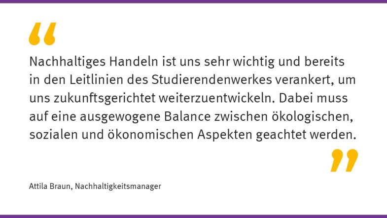 „Nachhaltiges Handeln ist uns sehr wichtig und bereits in den Leitlinien des Studierendenwerkes verankert, um uns zukunftsgerichtet weiterzuentwickeln. Dabei muss auf eine ausgewogene Balance zwischen ökologischen, sozialen und ökonomischen Aspekten geachtet werden.“  Attila Braun, Nachhaltigkeitsmanager