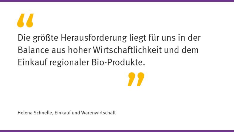 „Die größte Herausforderung liegt für uns in der Balance aus hoher Wirtschaftlichkeit und dem Einkauf regionaler Bio-Produkte.“  Helena Schnelle, Einkauf und Warenwirtschaft