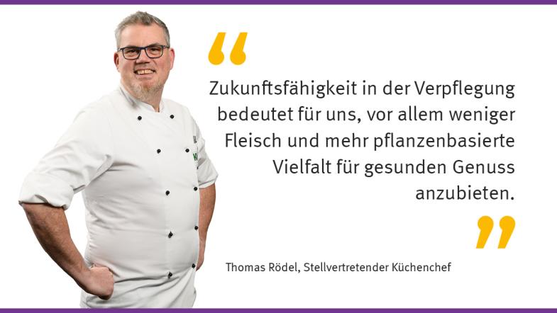 „Zukunftsfähigkeit in der Verpflegung bedeutet für uns, vor allem weniger Fleisch und mehr pflanzenbasierte Vielfalt für gesunden Genuss anzubieten.“   Thomas Rödel, Stellvertretender Küchenchef