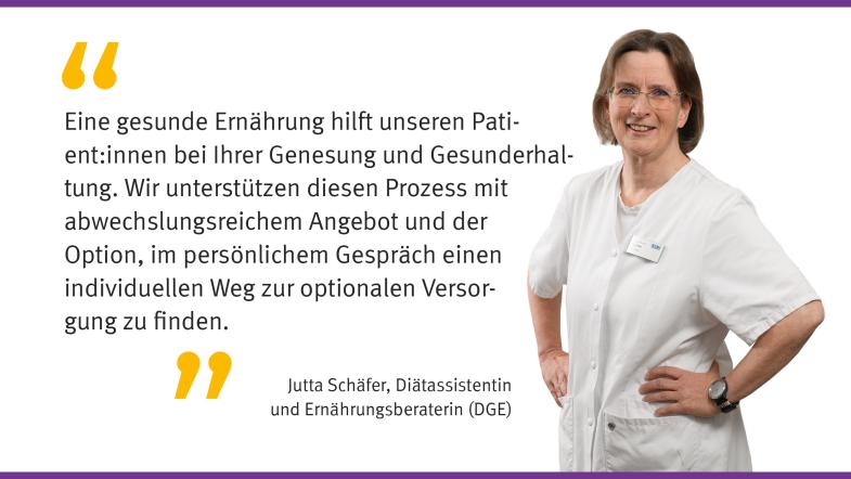 „Eine gesunde Ernährung hilft unseren Patient: innen bei ihrer Genesung und Gesunderhaltung. Wir unterstützen diesen Prozess mit abwechslungsreichem Angebot und der Option im persönlichem Gespräch seinen individuellen Weg zur optimalen Versorgung zu finden.“  Jutta Schäfer, Diätassistentin und Ernährungsberaterin (DGE) 